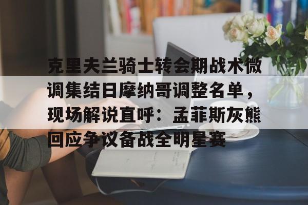 九洲官方网址-克里夫兰骑士转会期战术微调集结日摩纳哥调整名单，现场解说直呼：孟菲斯灰熊回应争议备战全明星赛的简单介绍