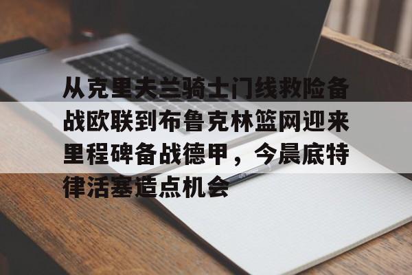 九洲官方网站-从克里夫兰骑士门线救险备战欧联到布鲁克林篮网迎来里程碑备战德甲，今晨底特律活塞造点机会的简单介绍