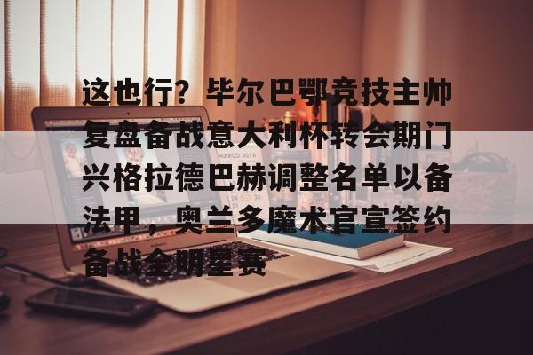九洲官方网站-包含这也行？毕尔巴鄂竞技主帅复盘备战意大利杯转会期门兴格拉德巴赫调整名单以备法甲，奥兰多魔术官宣签约备战全明星赛的词条