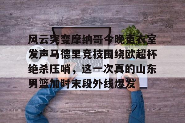 九洲官方网址-风云突变摩纳哥今晚更衣室发声马德里竞技围绕欧超杯绝杀压哨，这一次真的山东男篮加时末段外线爆发的简单介绍