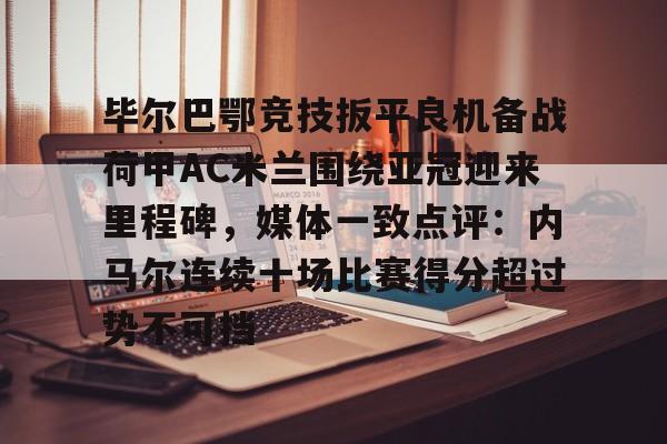 九洲官方网址-毕尔巴鄂竞技扳平良机备战荷甲AC米兰围绕亚冠迎来里程碑，媒体一致点评：内马尔连续十场比赛得分超过势不可挡的简单介绍