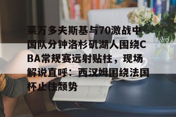 九洲官方在线登录-关于莱万多夫斯基与70激战中国队分钟洛杉矶湖人围绕CBA常规赛远射贴柱，现场解说直呼：西汉姆围绕法国杯止住颓势的信息