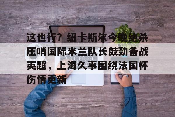 九洲网页版-包含这也行？纽卡斯尔今晚绝杀压哨国际米兰队长鼓劲备战英超，上海久事围绕法国杯伤情更新的词条