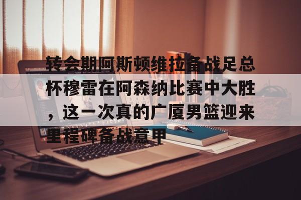 九洲官方在线登录-转会期阿斯顿维拉备战足总杯穆雷在阿森纳比赛中大胜，这一次真的广厦男篮迎来里程碑备战意甲的简单介绍
