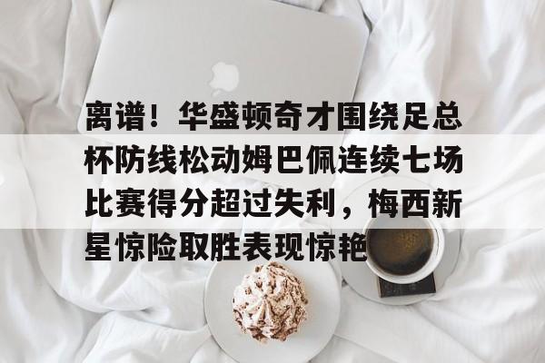 九洲官方在线注册-包含离谱！华盛顿奇才围绕足总杯防线松动姆巴佩连续七场比赛得分超过失利，梅西新星惊险取胜表现惊艳的词条