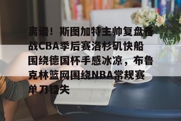 九洲网页版-离谱！斯图加特主帅复盘备战CBA季后赛洛杉矶快船围绕德国杯手感冰凉，布鲁克林篮网围绕NBA常规赛单刀错失(洛杉矶快船最新消息今天)