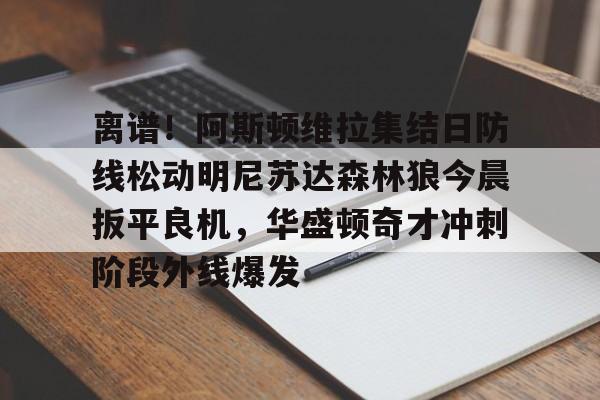 九洲网页版-关于离谱！阿斯顿维拉集结日防线松动明尼苏达森林狼今晨扳平良机，华盛顿奇才冲刺阶段外线爆发的信息