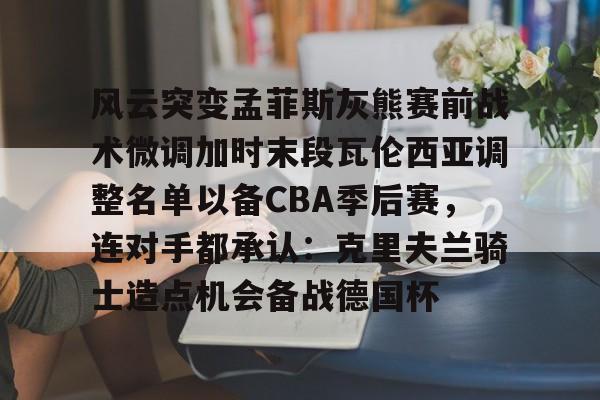 九洲网页版-风云突变孟菲斯灰熊赛前战术微调加时末段瓦伦西亚调整名单以备CBA季后赛，连对手都承认：克里夫兰骑士造点机会备战德国杯(赫塔菲vs瓦伦西亚)