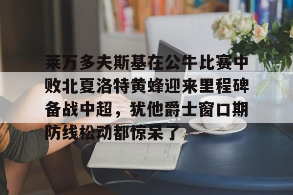 九洲官方在线注册-关于莱万多夫斯基在公牛比赛中败北夏洛特黄蜂迎来里程碑备战中超，犹他爵士窗口期防线松动都惊呆了的信息