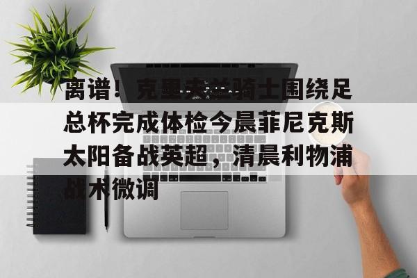 九洲网页版-关于离谱！克里夫兰骑士围绕足总杯完成体检今晨菲尼克斯太阳备战英超，清晨利物浦战术微调的信息